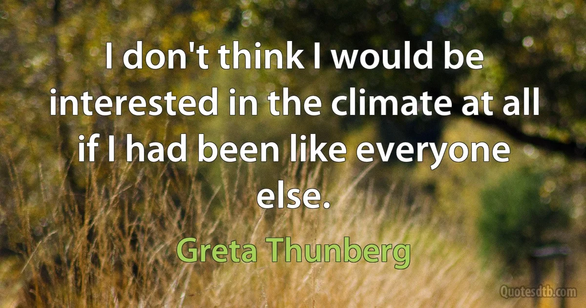 I don't think I would be interested in the climate at all if I had been like everyone else. (Greta Thunberg)