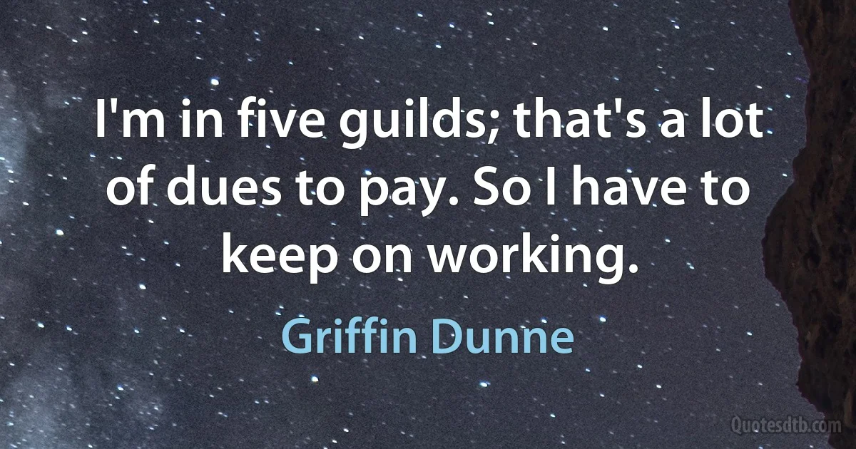 I'm in five guilds; that's a lot of dues to pay. So I have to keep on working. (Griffin Dunne)