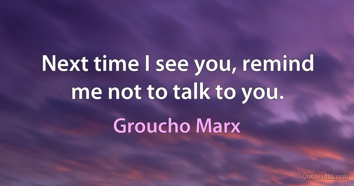 Next time I see you, remind me not to talk to you. (Groucho Marx)