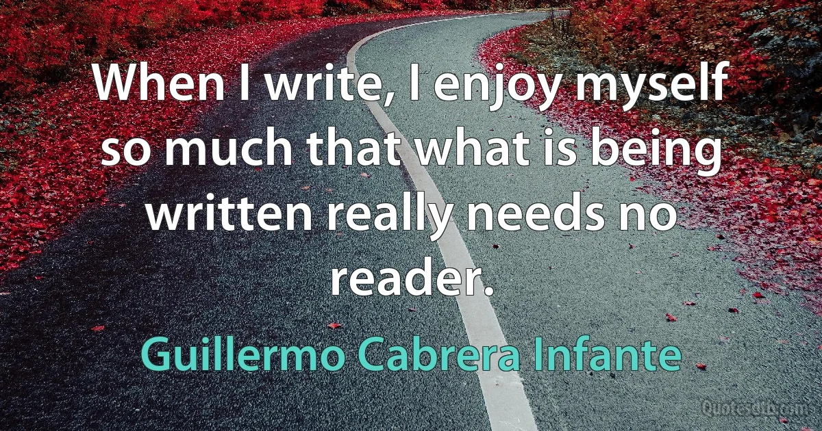 When I write, I enjoy myself so much that what is being written really needs no reader. (Guillermo Cabrera Infante)