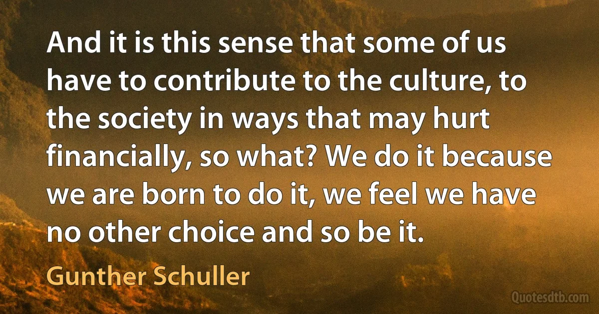 And it is this sense that some of us have to contribute to the culture, to the society in ways that may hurt financially, so what? We do it because we are born to do it, we feel we have no other choice and so be it. (Gunther Schuller)