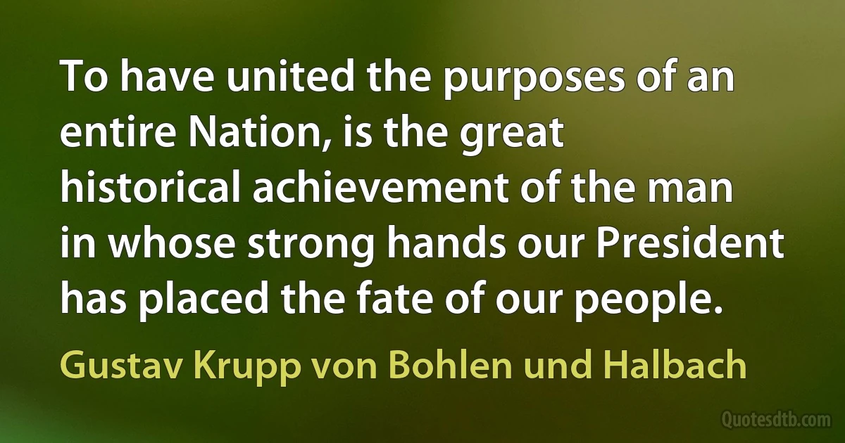 To have united the purposes of an entire Nation, is the great historical achievement of the man in whose strong hands our President has placed the fate of our people. (Gustav Krupp von Bohlen und Halbach)