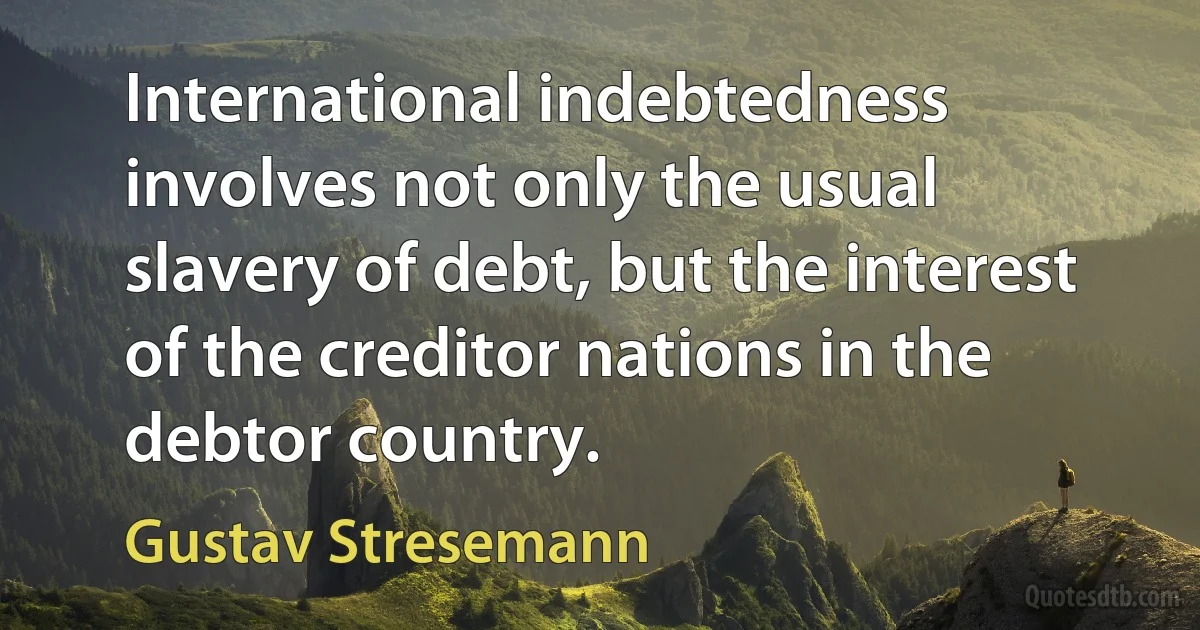 International indebtedness involves not only the usual slavery of debt, but the interest of the creditor nations in the debtor country. (Gustav Stresemann)