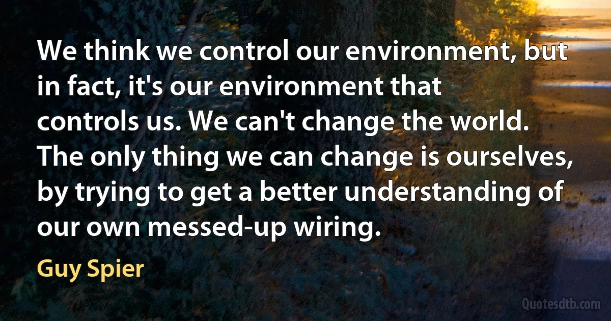 We think we control our environment, but in fact, it's our environment that controls us. We can't change the world. The only thing we can change is ourselves, by trying to get a better understanding of our own messed-up wiring. (Guy Spier)