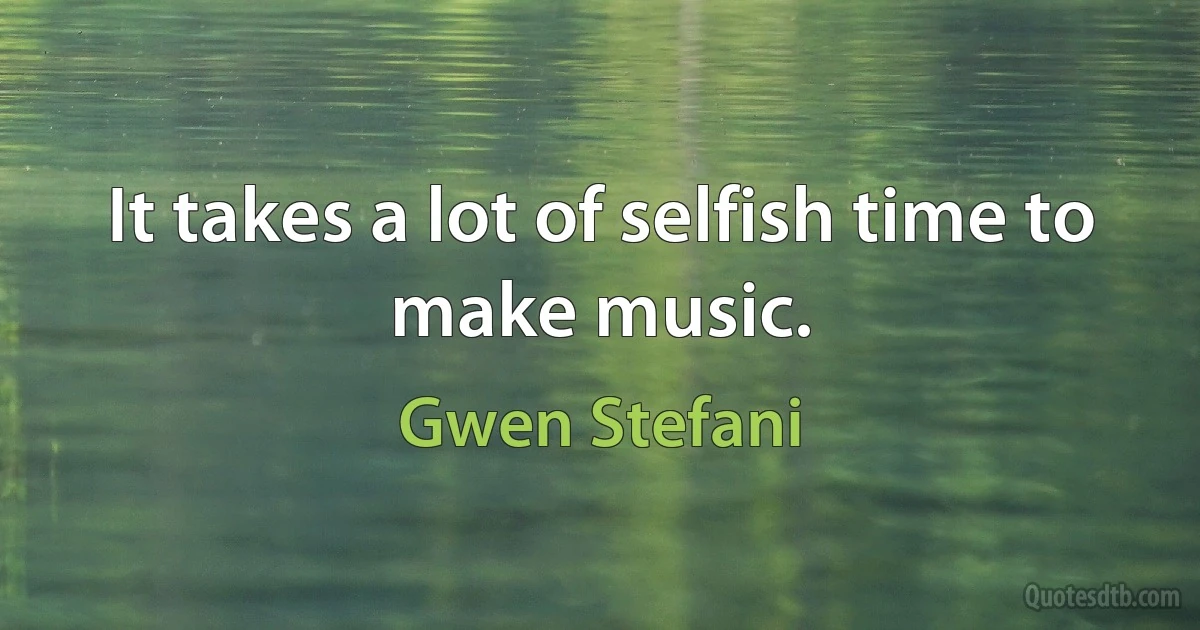 It takes a lot of selfish time to make music. (Gwen Stefani)