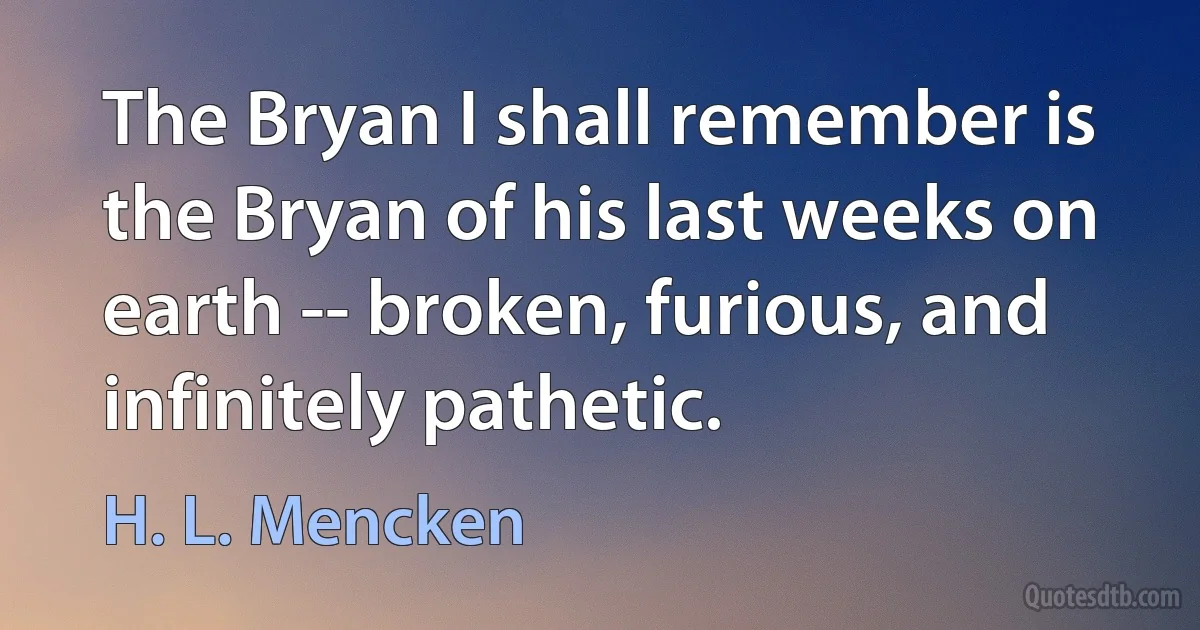 The Bryan I shall remember is the Bryan of his last weeks on earth -- broken, furious, and infinitely pathetic. (H. L. Mencken)