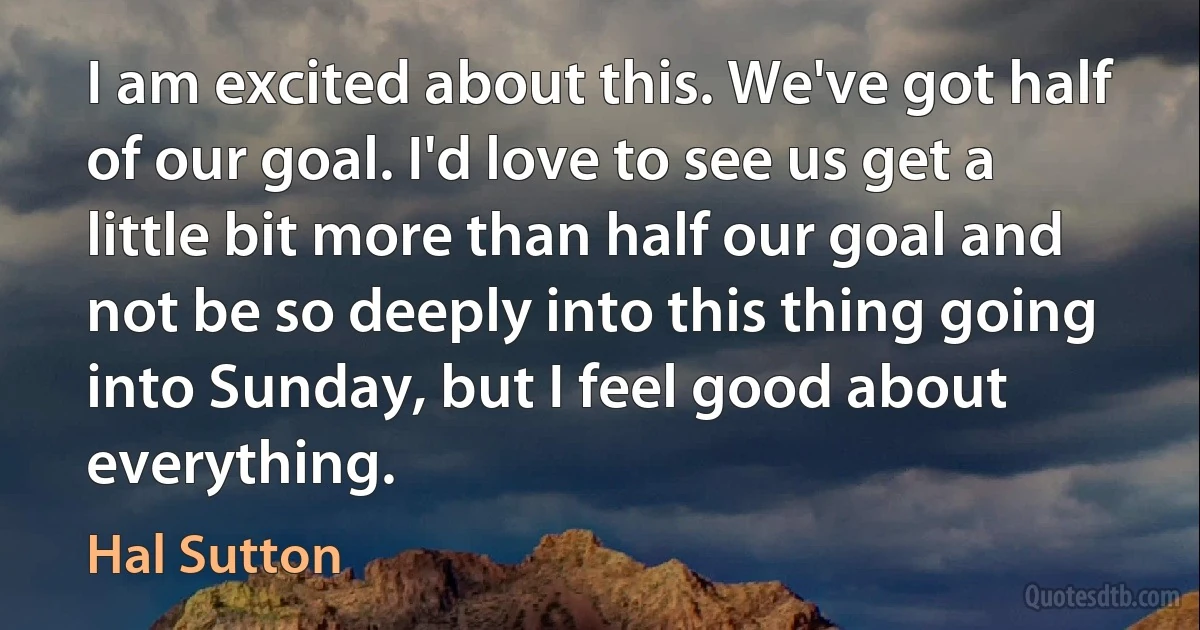 I am excited about this. We've got half of our goal. I'd love to see us get a little bit more than half our goal and not be so deeply into this thing going into Sunday, but I feel good about everything. (Hal Sutton)