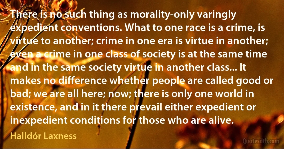 There is no such thing as morality-only varingly expedient conventions. What to one race is a crime, is virtue to another; crime in one era is virtue in another; even a crime in one class of society is at the same time and in the same society virtue in another class... It makes no difference whether people are called good or bad; we are all here; now; there is only one world in existence, and in it there prevail either expedient or inexpedient conditions for those who are alive. (Halldór Laxness)