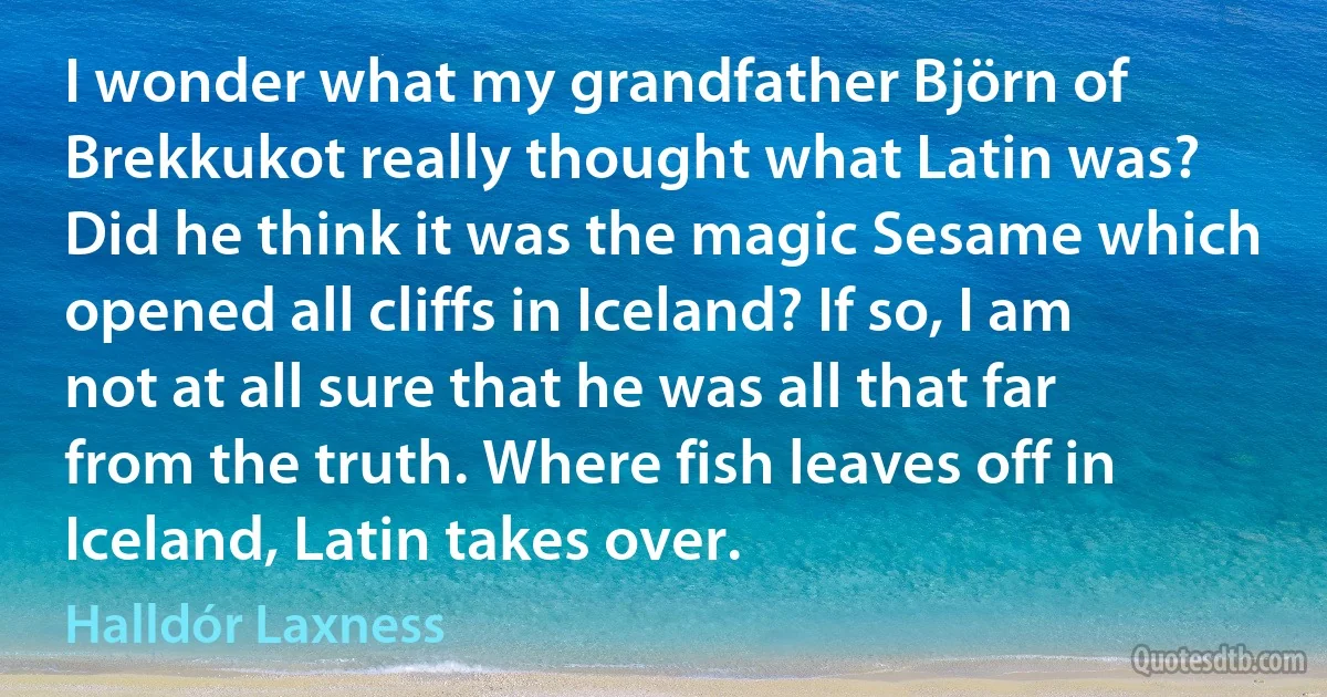 I wonder what my grandfather Björn of Brekkukot really thought what Latin was? Did he think it was the magic Sesame which opened all cliffs in Iceland? If so, I am not at all sure that he was all that far from the truth. Where fish leaves off in Iceland, Latin takes over. (Halldór Laxness)