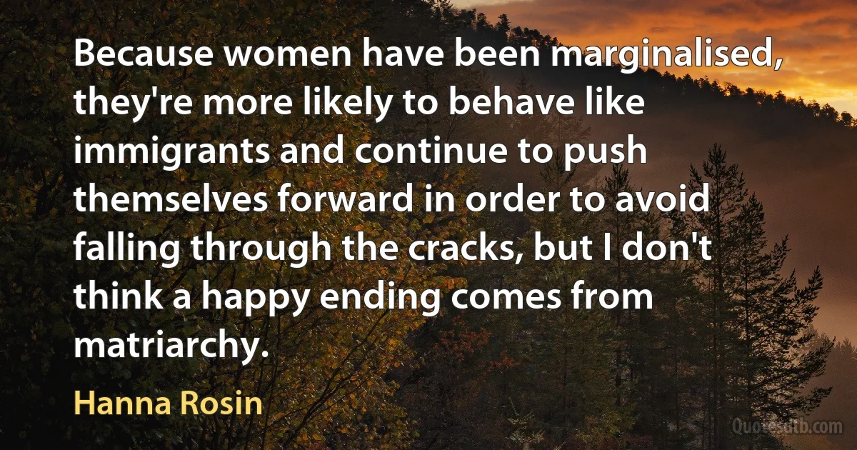 Because women have been marginalised, they're more likely to behave like immigrants and continue to push themselves forward in order to avoid falling through the cracks, but I don't think a happy ending comes from matriarchy. (Hanna Rosin)