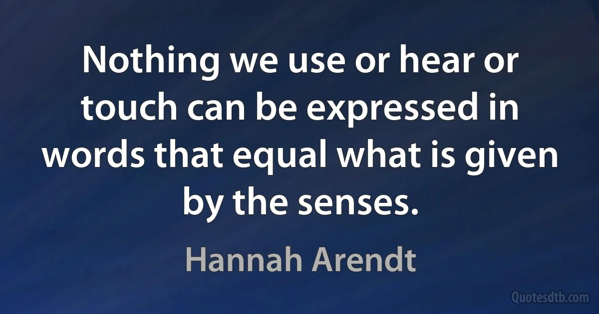 Nothing we use or hear or touch can be expressed in words that equal what is given by the senses. (Hannah Arendt)