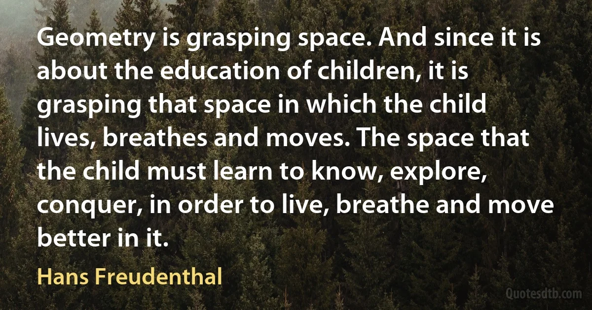 Geometry is grasping space. And since it is about the education of children, it is grasping that space in which the child lives, breathes and moves. The space that the child must learn to know, explore, conquer, in order to live, breathe and move better in it. (Hans Freudenthal)