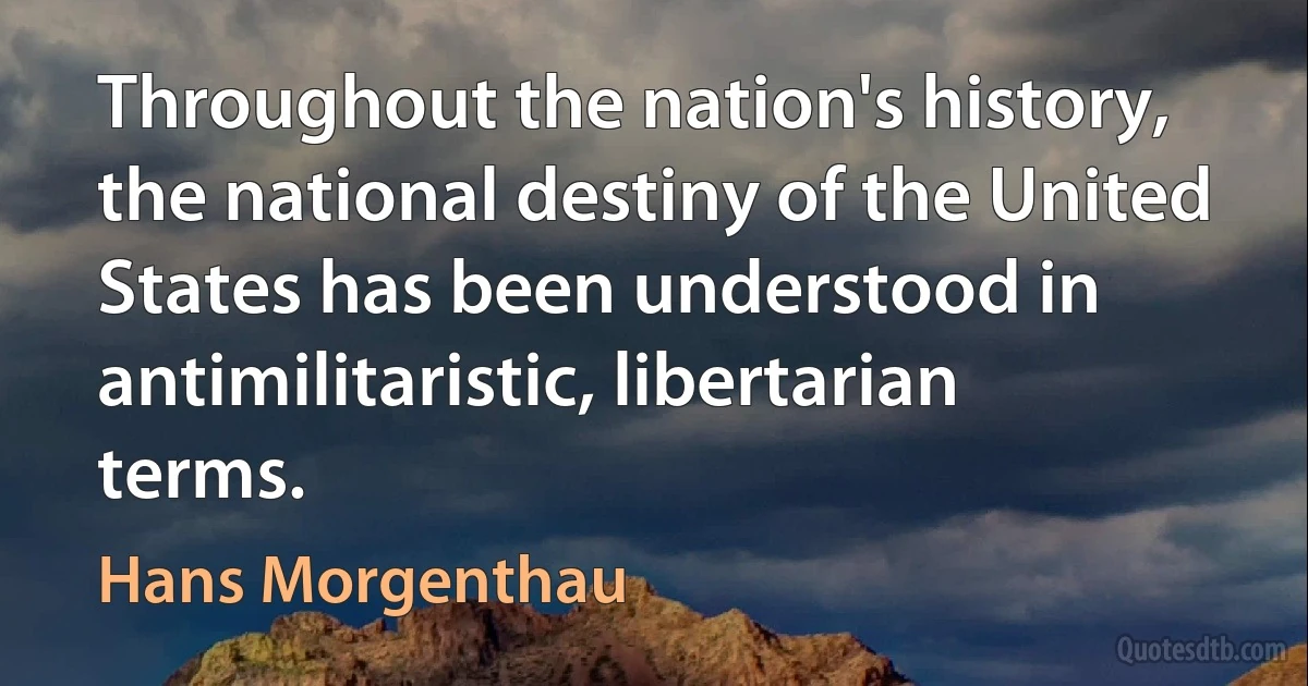 Throughout the nation's history, the national destiny of the United States has been understood in antimilitaristic, libertarian terms. (Hans Morgenthau)