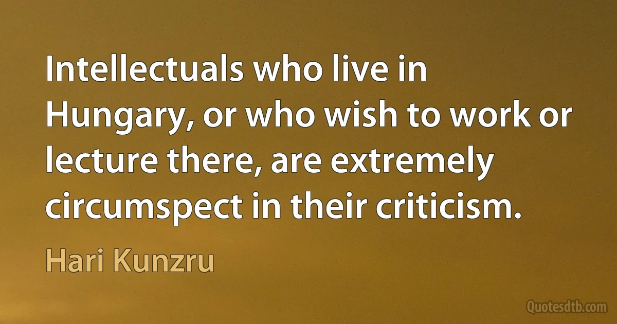 Intellectuals who live in Hungary, or who wish to work or lecture there, are extremely circumspect in their criticism. (Hari Kunzru)