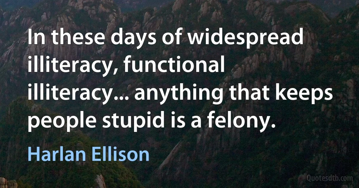 In these days of widespread illiteracy, functional illiteracy... anything that keeps people stupid is a felony. (Harlan Ellison)