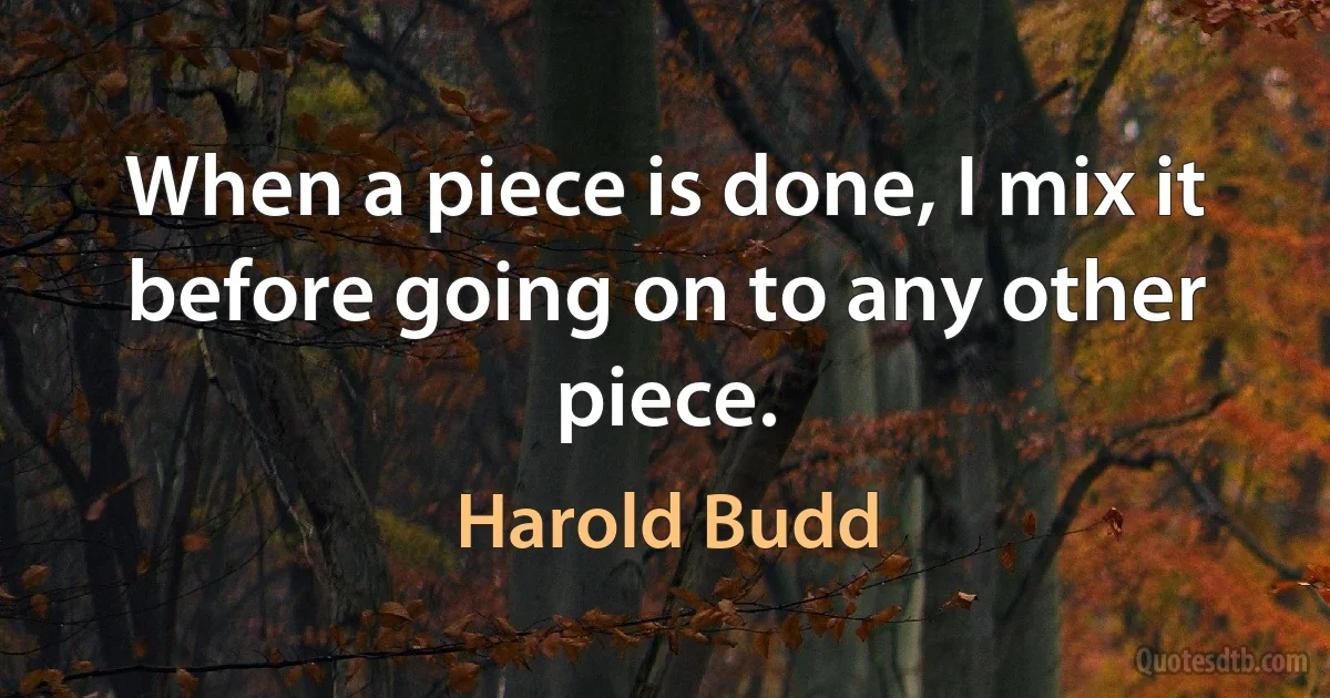 When a piece is done, I mix it before going on to any other piece. (Harold Budd)