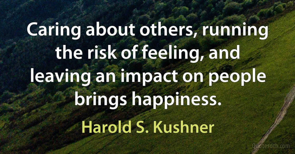 Caring about others, running the risk of feeling, and leaving an impact on people brings happiness. (Harold S. Kushner)