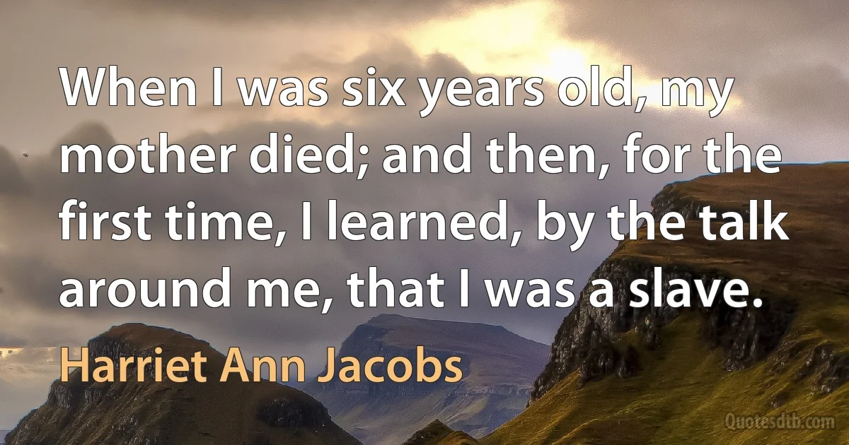 When I was six years old, my mother died; and then, for the first time, I learned, by the talk around me, that I was a slave. (Harriet Ann Jacobs)