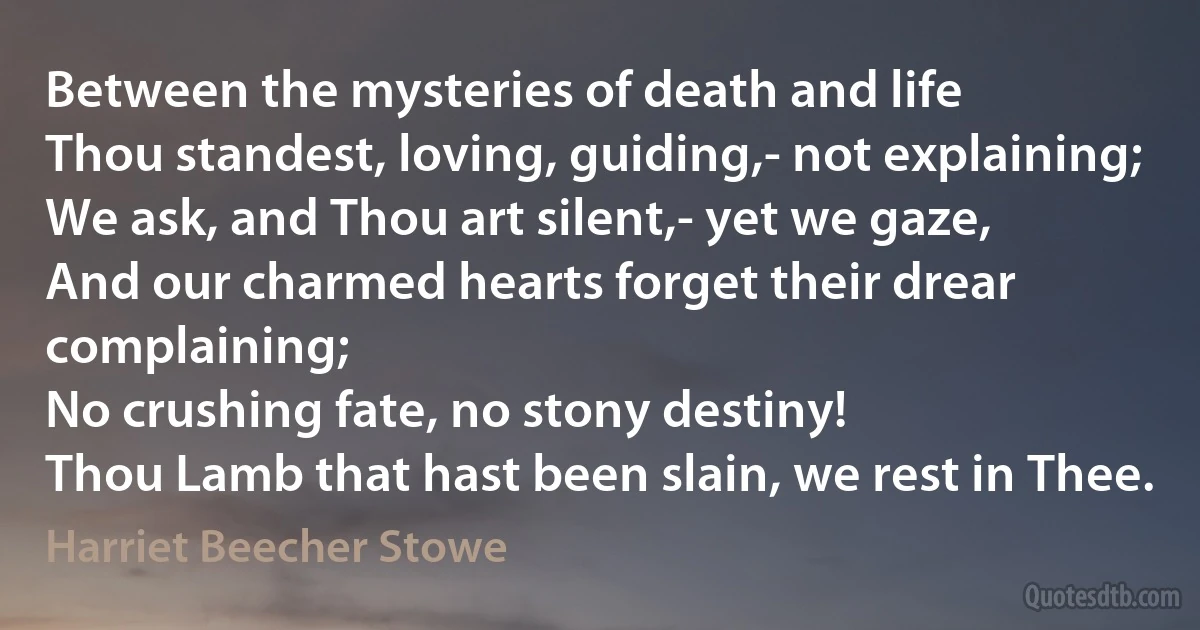 Between the mysteries of death and life
Thou standest, loving, guiding,- not explaining;
We ask, and Thou art silent,- yet we gaze,
And our charmed hearts forget their drear complaining;
No crushing fate, no stony destiny!
Thou Lamb that hast been slain, we rest in Thee. (Harriet Beecher Stowe)