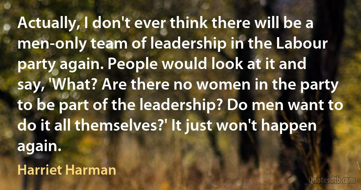 Actually, I don't ever think there will be a men-only team of leadership in the Labour party again. People would look at it and say, 'What? Are there no women in the party to be part of the leadership? Do men want to do it all themselves?' It just won't happen again. (Harriet Harman)