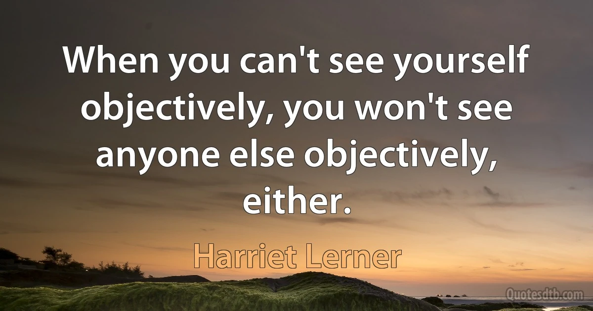 When you can't see yourself objectively, you won't see anyone else objectively, either. (Harriet Lerner)