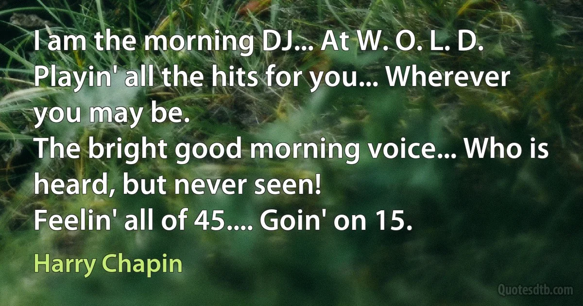 I am the morning DJ... At W. O. L. D.
Playin' all the hits for you... Wherever you may be.
The bright good morning voice... Who is heard, but never seen!
Feelin' all of 45.... Goin' on 15. (Harry Chapin)