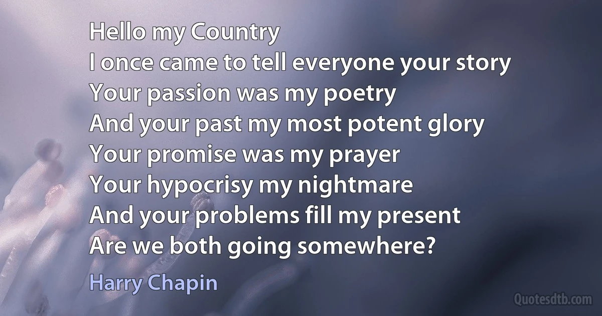 Hello my Country
I once came to tell everyone your story
Your passion was my poetry
And your past my most potent glory
Your promise was my prayer
Your hypocrisy my nightmare
And your problems fill my present
Are we both going somewhere? (Harry Chapin)