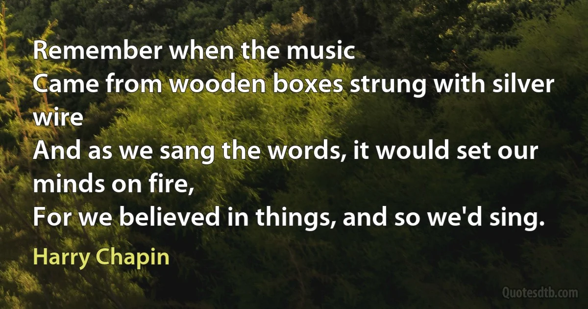 Remember when the music
Came from wooden boxes strung with silver wire
And as we sang the words, it would set our minds on fire,
For we believed in things, and so we'd sing. (Harry Chapin)