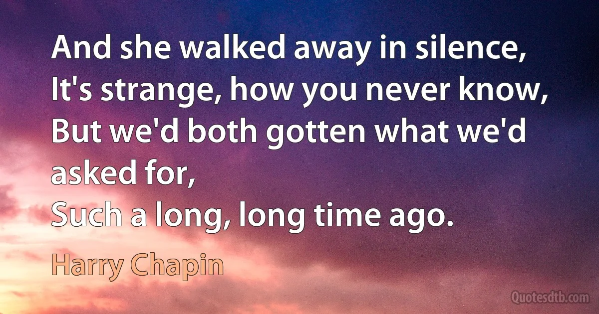 And she walked away in silence,
It's strange, how you never know,
But we'd both gotten what we'd asked for,
Such a long, long time ago. (Harry Chapin)