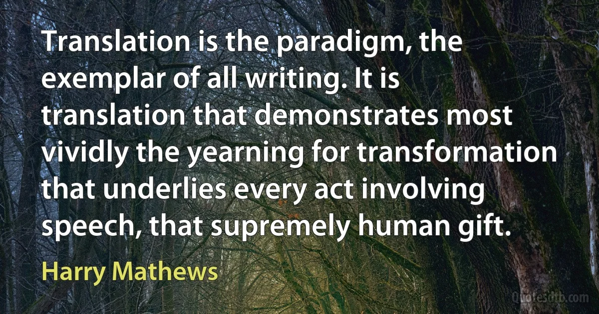 Translation is the paradigm, the exemplar of all writing. It is translation that demonstrates most vividly the yearning for transformation that underlies every act involving speech, that supremely human gift. (Harry Mathews)