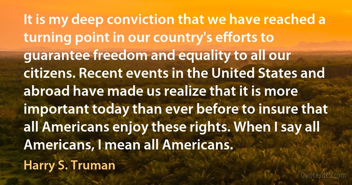 It is my deep conviction that we have reached a turning point in our country's efforts to guarantee freedom and equality to all our citizens. Recent events in the United States and abroad have made us realize that it is more important today than ever before to insure that all Americans enjoy these rights. When I say all Americans, I mean all Americans. (Harry S. Truman)