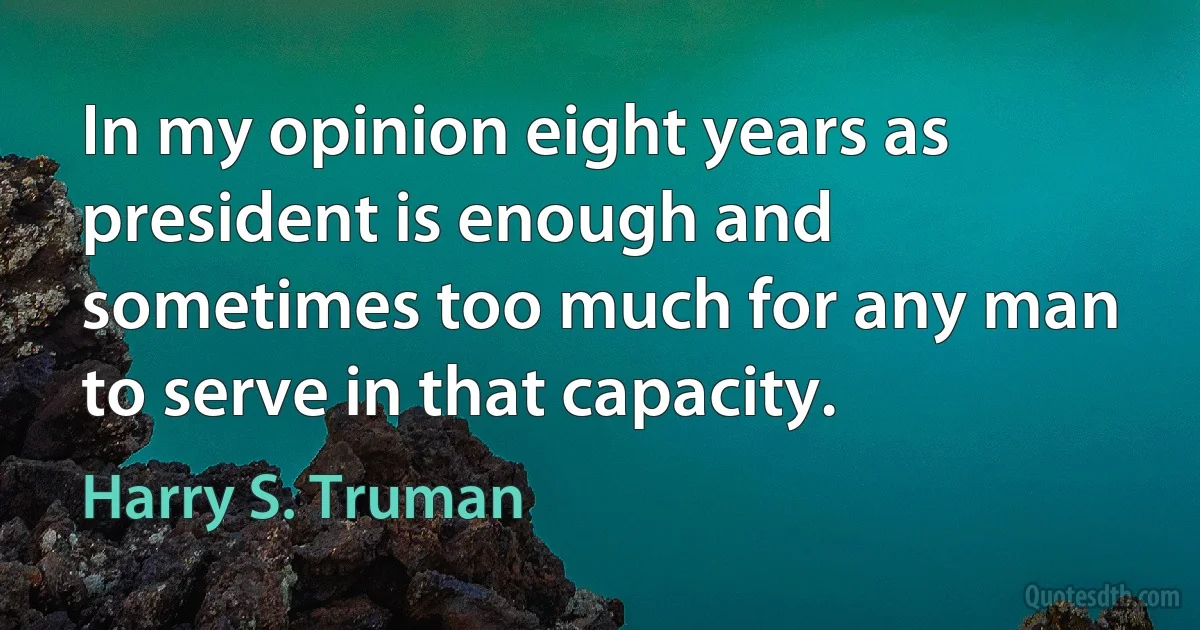 In my opinion eight years as president is enough and sometimes too much for any man to serve in that capacity. (Harry S. Truman)