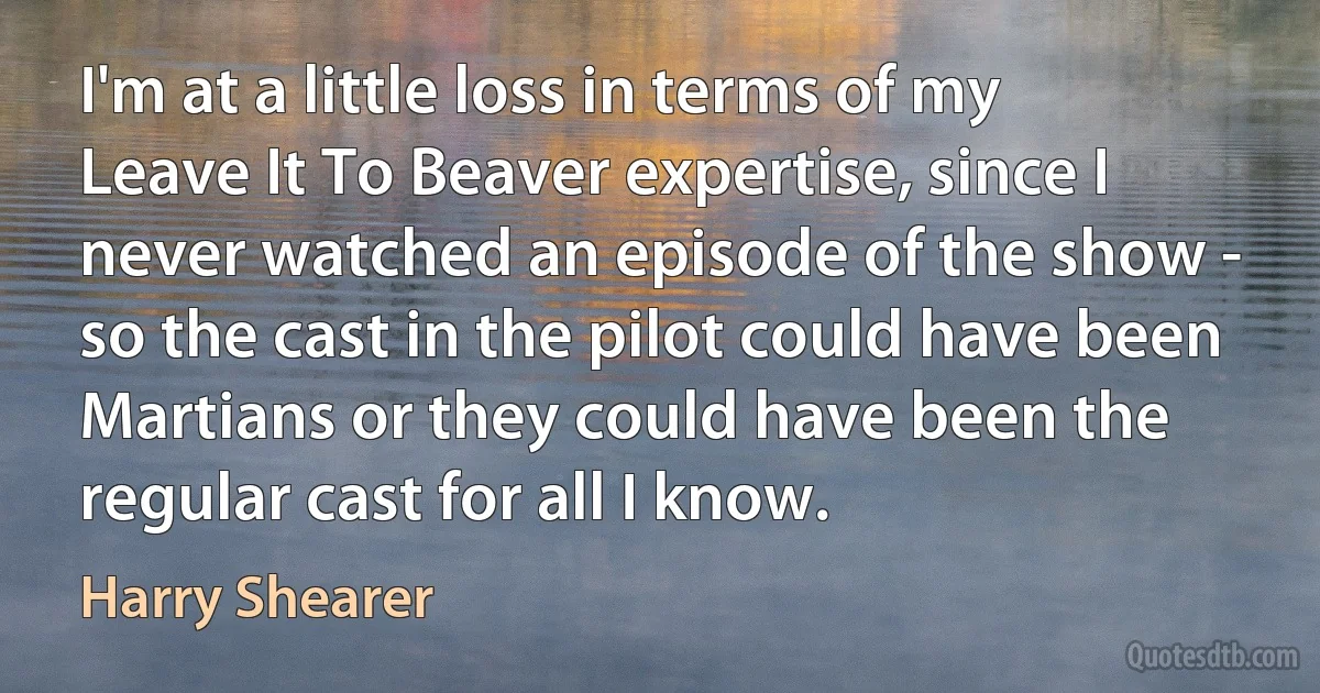 I'm at a little loss in terms of my Leave It To Beaver expertise, since I never watched an episode of the show - so the cast in the pilot could have been Martians or they could have been the regular cast for all I know. (Harry Shearer)