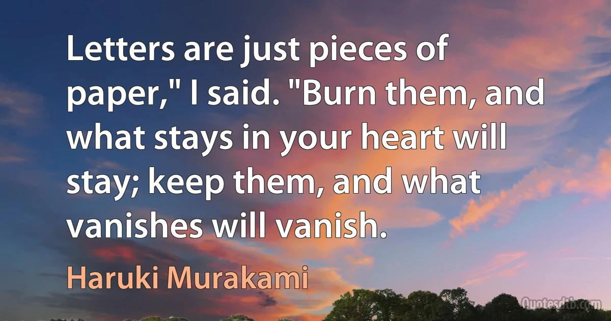 Letters are just pieces of paper," I said. "Burn them, and what stays in your heart will stay; keep them, and what vanishes will vanish. (Haruki Murakami)