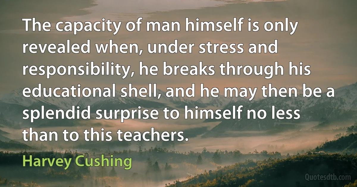 The capacity of man himself is only revealed when, under stress and responsibility, he breaks through his educational shell, and he may then be a splendid surprise to himself no less than to this teachers. (Harvey Cushing)