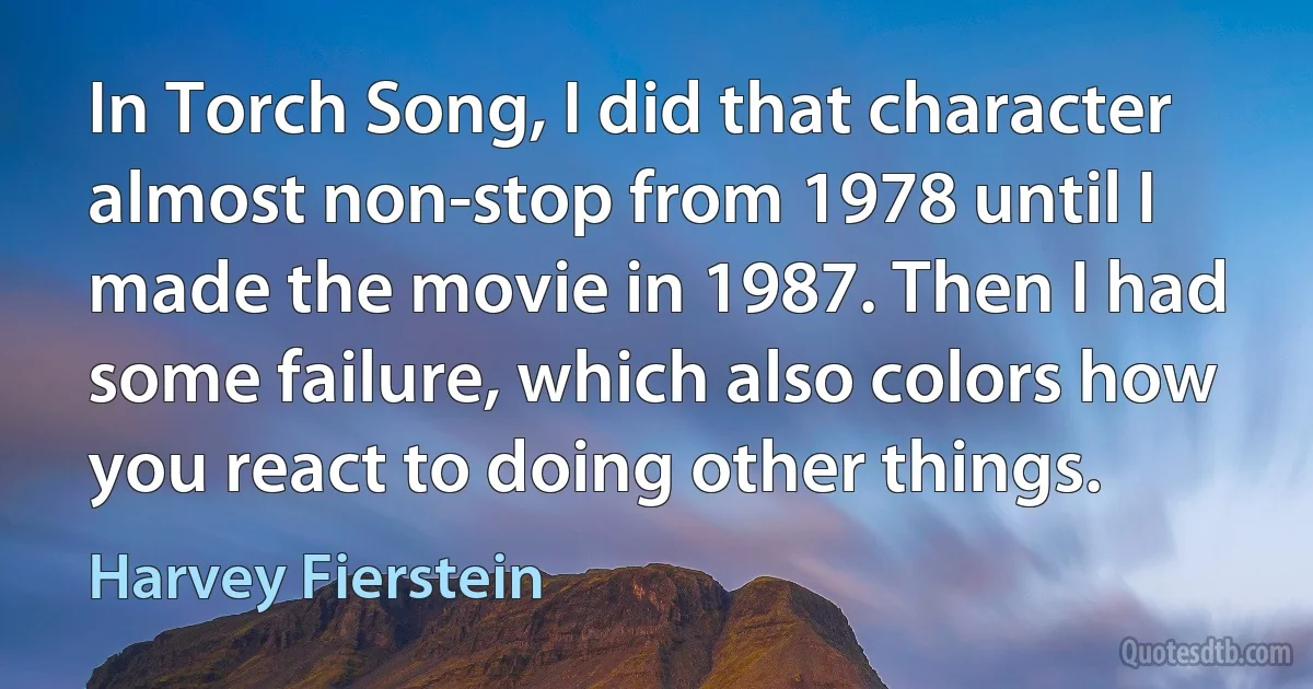 In Torch Song, I did that character almost non-stop from 1978 until I made the movie in 1987. Then I had some failure, which also colors how you react to doing other things. (Harvey Fierstein)