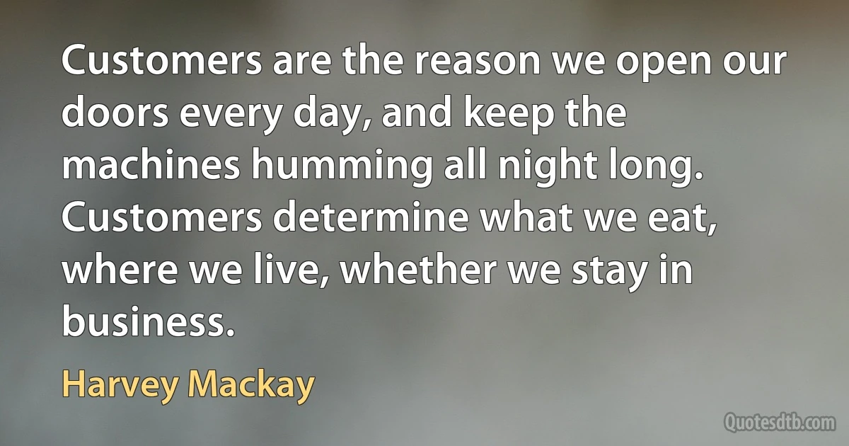 Customers are the reason we open our doors every day, and keep the machines humming all night long. Customers determine what we eat, where we live, whether we stay in business. (Harvey Mackay)