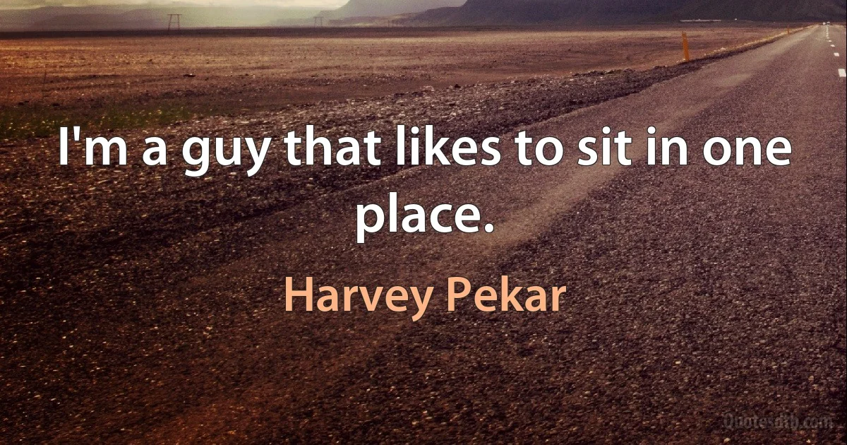 I'm a guy that likes to sit in one place. (Harvey Pekar)