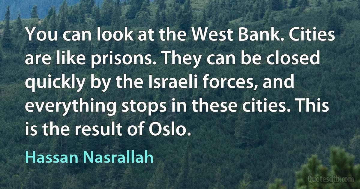 You can look at the West Bank. Cities are like prisons. They can be closed quickly by the Israeli forces, and everything stops in these cities. This is the result of Oslo. (Hassan Nasrallah)