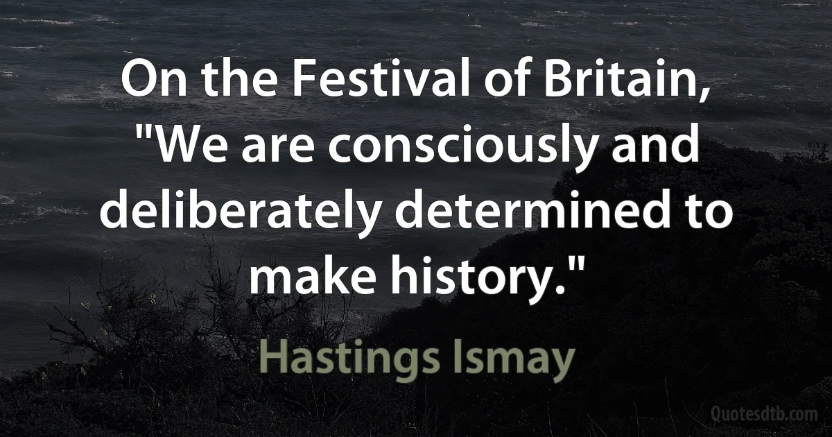 On the Festival of Britain, "We are consciously and deliberately determined to make history." (Hastings Ismay)