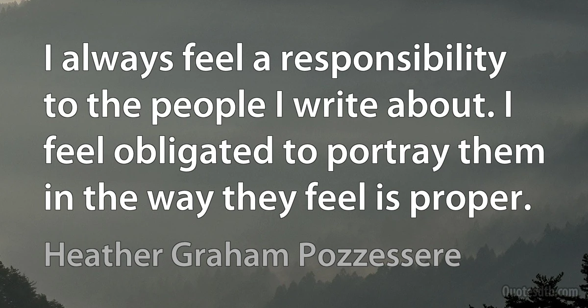 I always feel a responsibility to the people I write about. I feel obligated to portray them in the way they feel is proper. (Heather Graham Pozzessere)