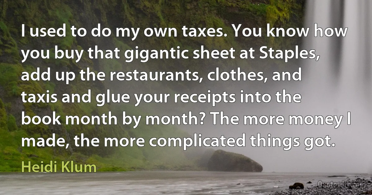 I used to do my own taxes. You know how you buy that gigantic sheet at Staples, add up the restaurants, clothes, and taxis and glue your receipts into the book month by month? The more money I made, the more complicated things got. (Heidi Klum)