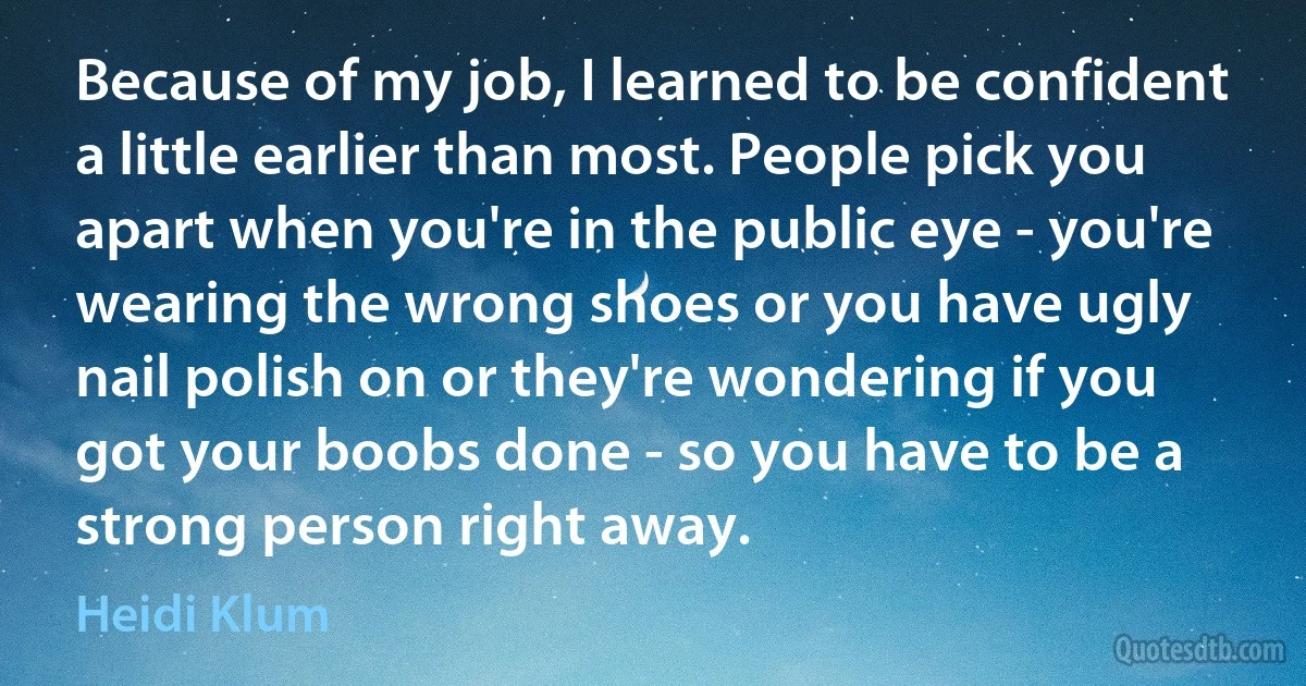 Because of my job, I learned to be confident a little earlier than most. People pick you apart when you're in the public eye - you're wearing the wrong shoes or you have ugly nail polish on or they're wondering if you got your boobs done - so you have to be a strong person right away. (Heidi Klum)