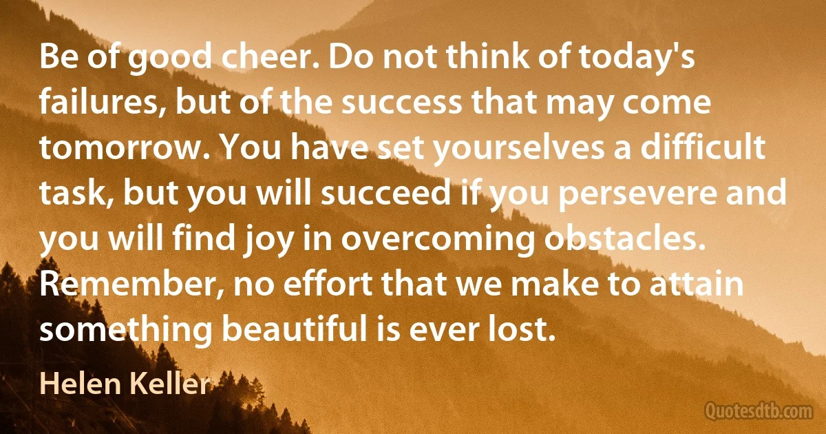 Be of good cheer. Do not think of today's failures, but of the success that may come tomorrow. You have set yourselves a difficult task, but you will succeed if you persevere and you will find joy in overcoming obstacles. Remember, no effort that we make to attain something beautiful is ever lost. (Helen Keller)