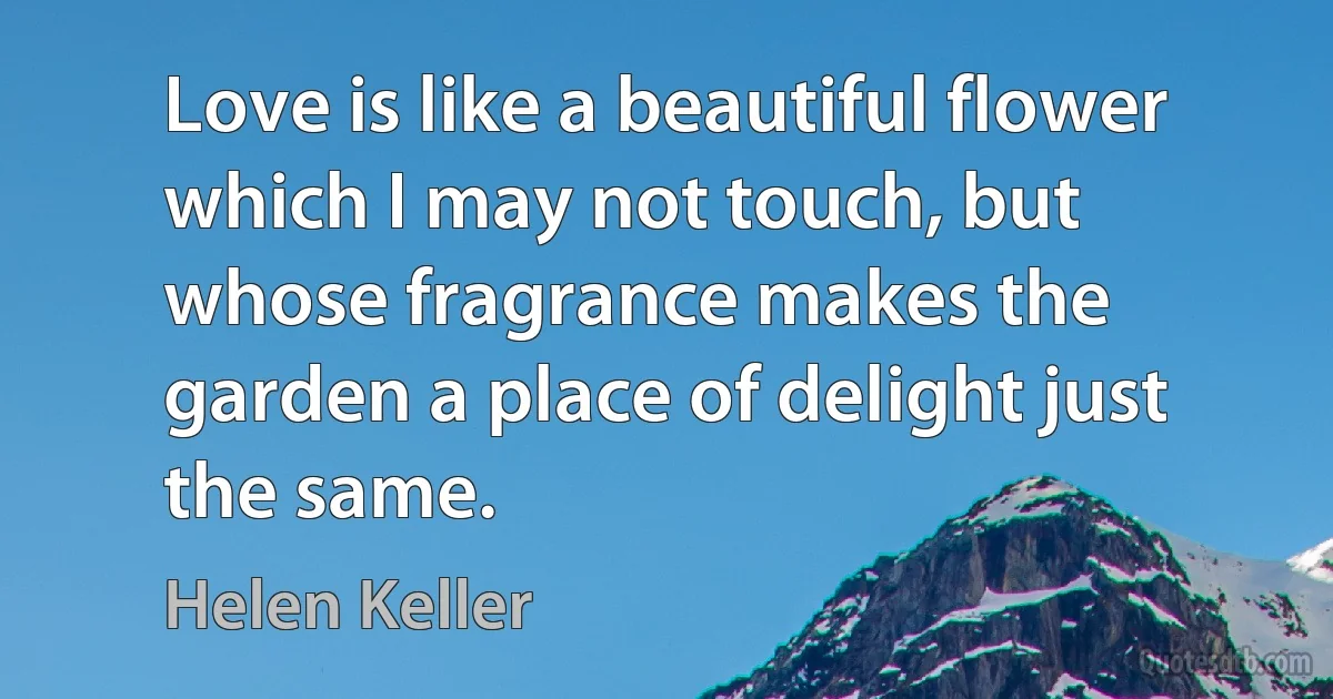 Love is like a beautiful flower which I may not touch, but whose fragrance makes the garden a place of delight just the same. (Helen Keller)