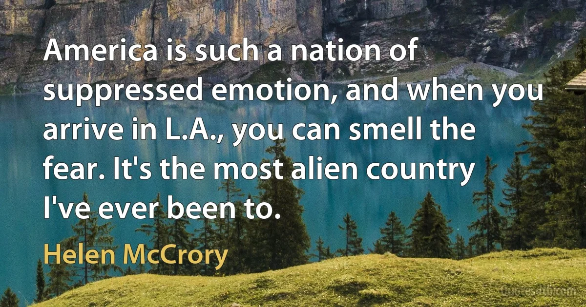 America is such a nation of suppressed emotion, and when you arrive in L.A., you can smell the fear. It's the most alien country I've ever been to. (Helen McCrory)