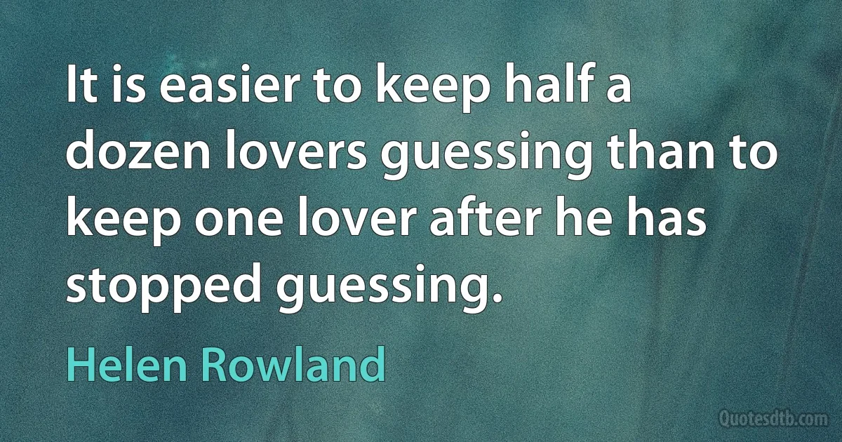 It is easier to keep half a dozen lovers guessing than to keep one lover after he has stopped guessing. (Helen Rowland)