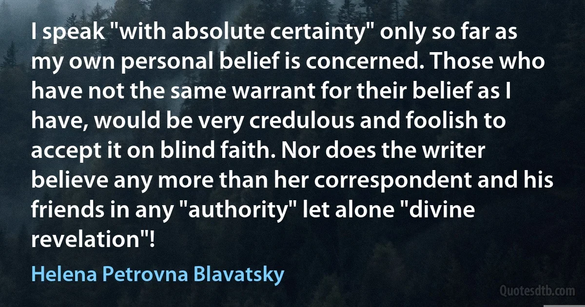 I speak "with absolute certainty" only so far as my own personal belief is concerned. Those who have not the same warrant for their belief as I have, would be very credulous and foolish to accept it on blind faith. Nor does the writer believe any more than her correspondent and his friends in any "authority" let alone "divine revelation"! (Helena Petrovna Blavatsky)