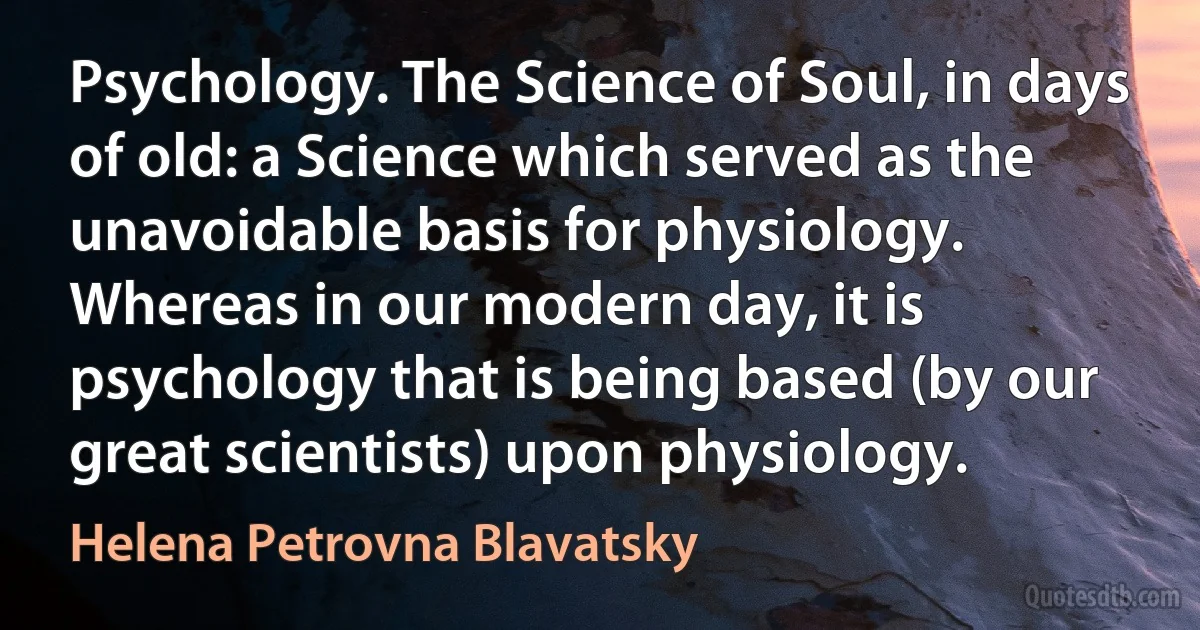 Psychology. The Science of Soul, in days of old: a Science which served as the unavoidable basis for physiology. Whereas in our modern day, it is psychology that is being based (by our great scientists) upon physiology. (Helena Petrovna Blavatsky)