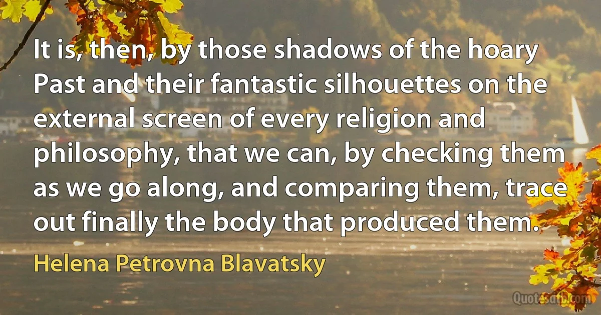 It is, then, by those shadows of the hoary Past and their fantastic silhouettes on the external screen of every religion and philosophy, that we can, by checking them as we go along, and comparing them, trace out finally the body that produced them. (Helena Petrovna Blavatsky)